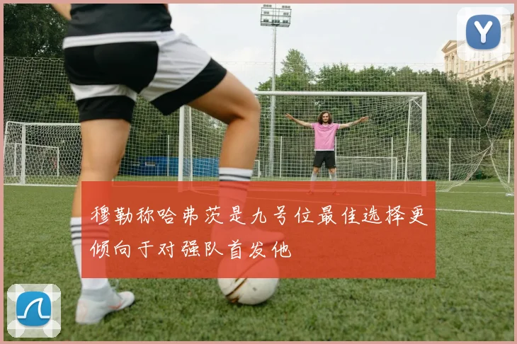 穆勒称哈弗茨是九号位最佳选择更倾向于对强队首发他