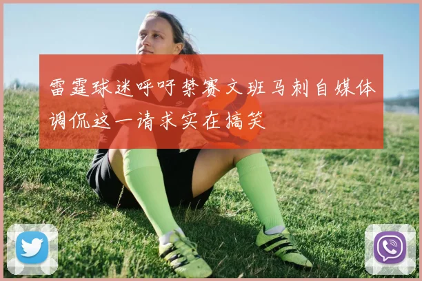 雷霆球迷呼吁禁赛文班马刺自媒体调侃这一请求实在搞笑