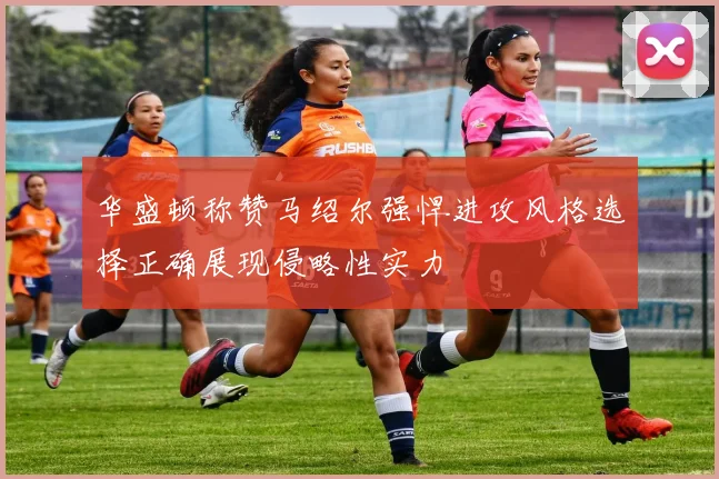 华盛顿称赞马绍尔强悍进攻风格选择正确展现侵略性实力