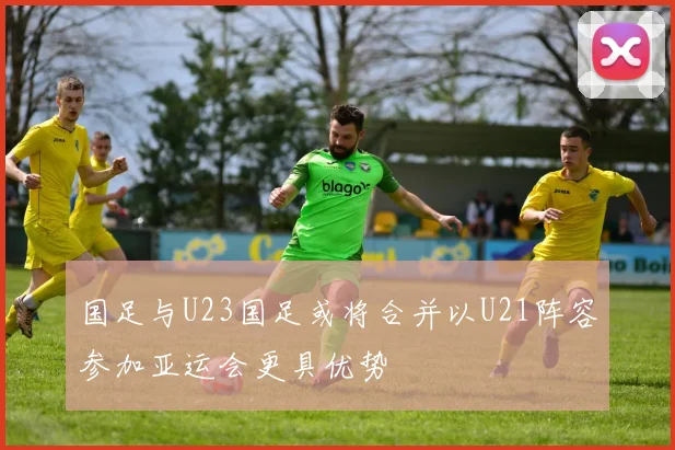 国足与U23国足或将合并以U21阵容参加亚运会更具优势