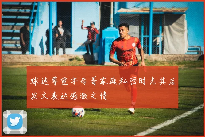 球迷尊重字母哥家庭私密时光其后发文表达感激之情