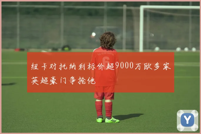 纽卡对托纳利标价超9000万欧多家英超豪门争抢他