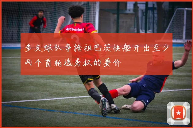 多支球队争抢祖巴茨快船开出至少两个首轮选秀权的要价