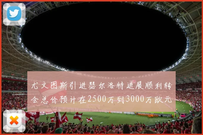 尤文图斯引进瑟尔洛特进展顺利转会总价预计在2500万到3000万欧元之间