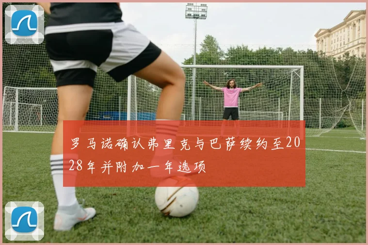 罗马诺确认弗里克与巴萨续约至2028年并附加一年选项