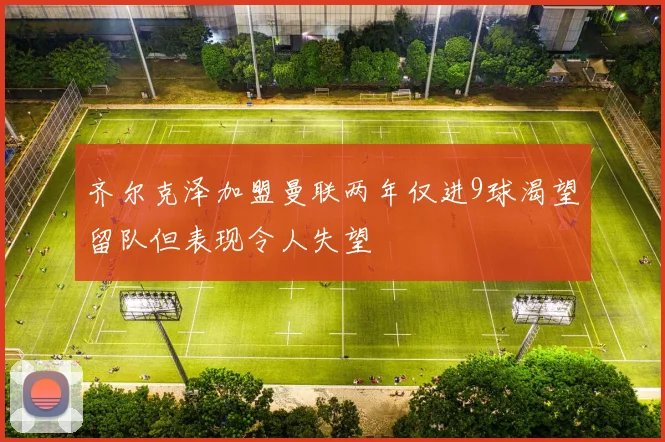 齐尔克泽加盟曼联两年仅进9球渴望留队但表现令人失望