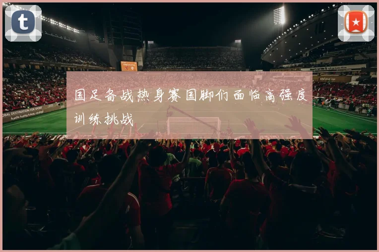 国足备战热身赛国脚们面临高强度训练挑战