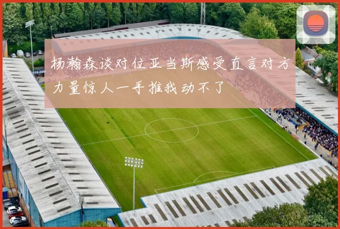 杨瀚森谈对位亚当斯感受直言对方力量惊人一手推我动不了