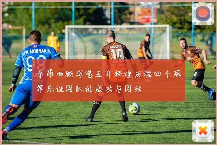 李昂回顾海港五年辉煌历程四个冠军见证团队的成功与团结