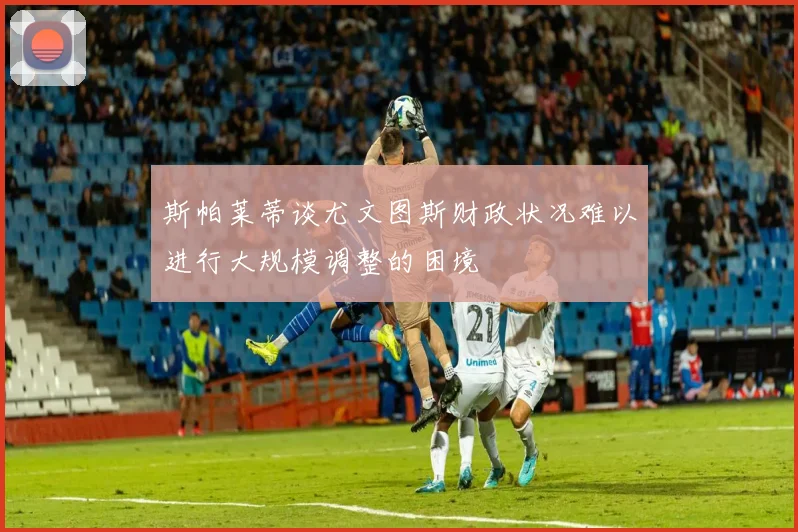 斯帕莱蒂谈尤文图斯财政状况难以进行大规模调整的困境